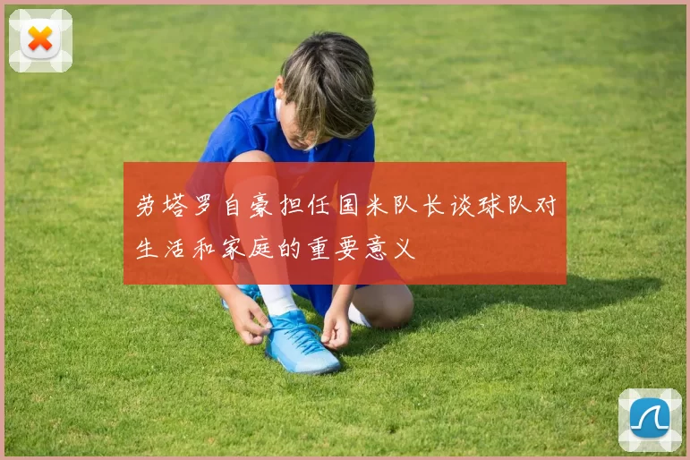 劳塔罗自豪担任国米队长谈球队对生活和家庭的重要意义