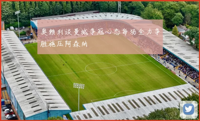 奥赖利谈曼城争冠心态每场全力争胜施压阿森纳