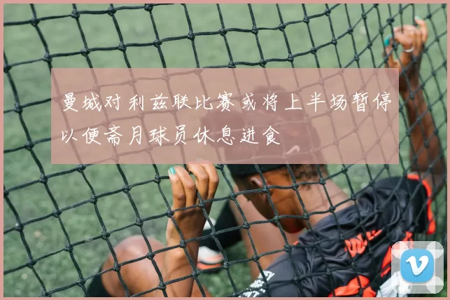 曼城对利兹联比赛或将上半场暂停以便斋月球员休息进食