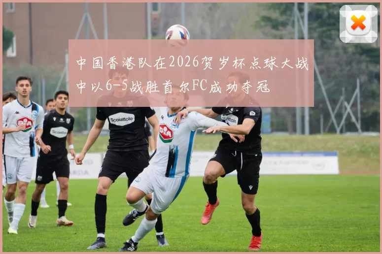 中国香港队在2026贺岁杯点球大战中以6-5战胜首尔FC成功夺冠